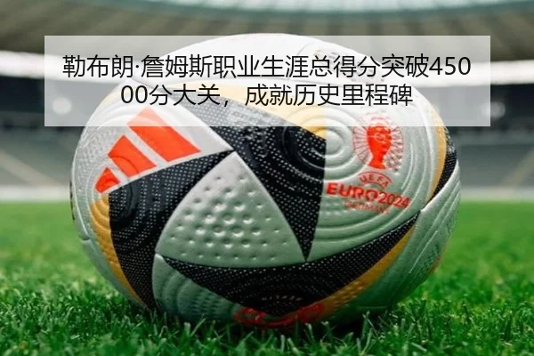 勒布朗·詹姆斯职业生涯总得分突破45000分大关，成就历史里程碑